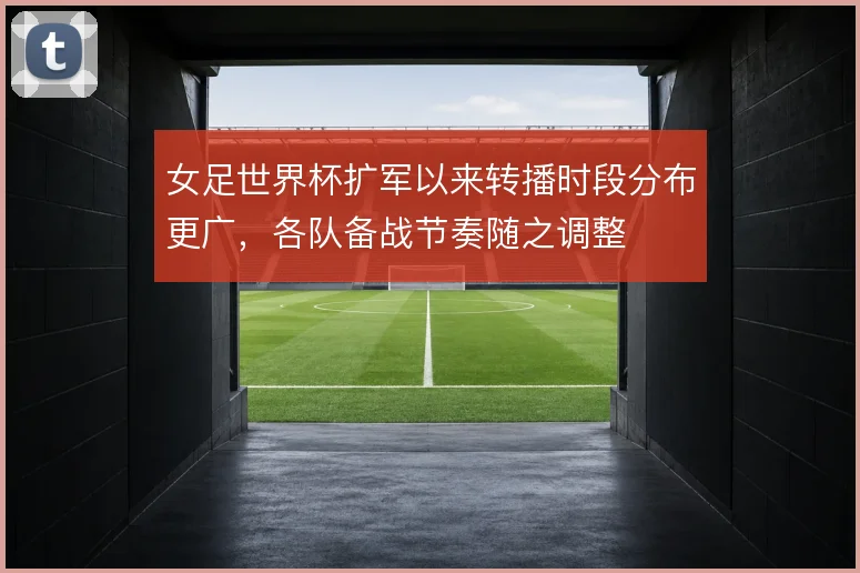 女足世界杯扩军以来转播时段分布更广，各队备战节奏随之调整