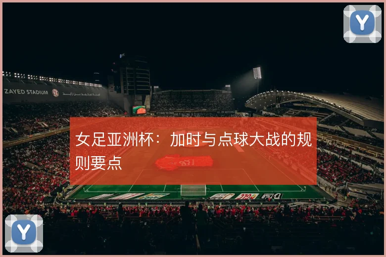 女足亚洲杯：加时与点球大战的规则要点