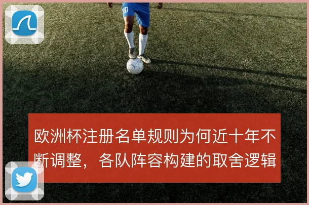 欧洲杯注册名单规则为何近十年不断调整，各队阵容构建的取舍逻辑