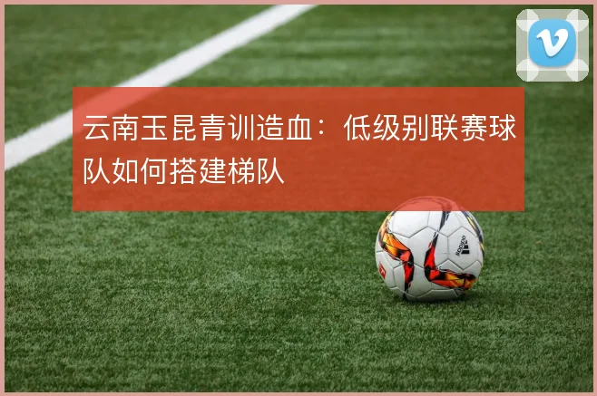 云南玉昆青训造血：低级别联赛球队如何搭建梯队