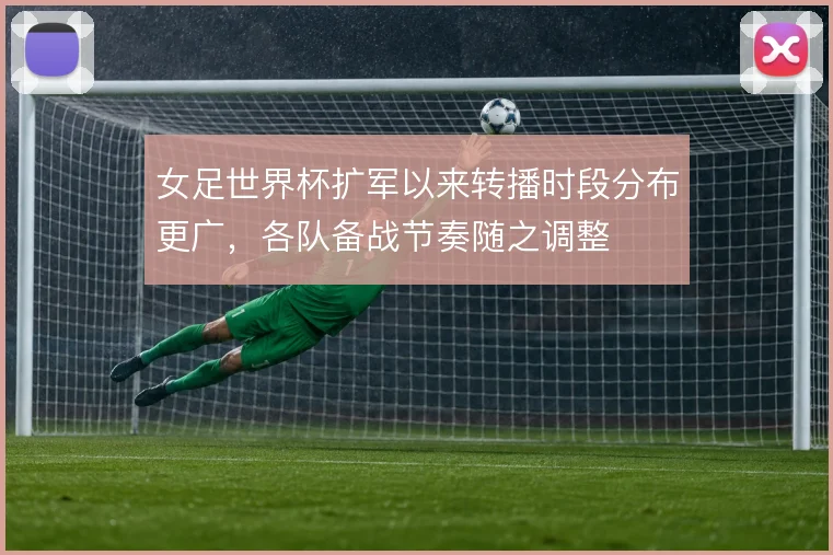 女足世界杯扩军以来转播时段分布更广，各队备战节奏随之调整