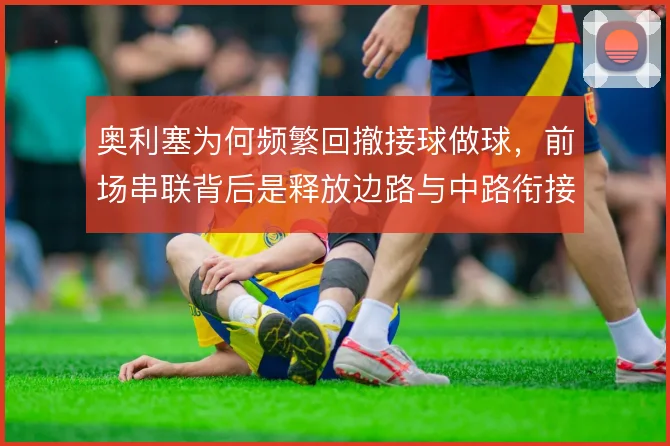 奥利塞为何频繁回撤接球做球，前场串联背后是释放边路与中路衔接的需要