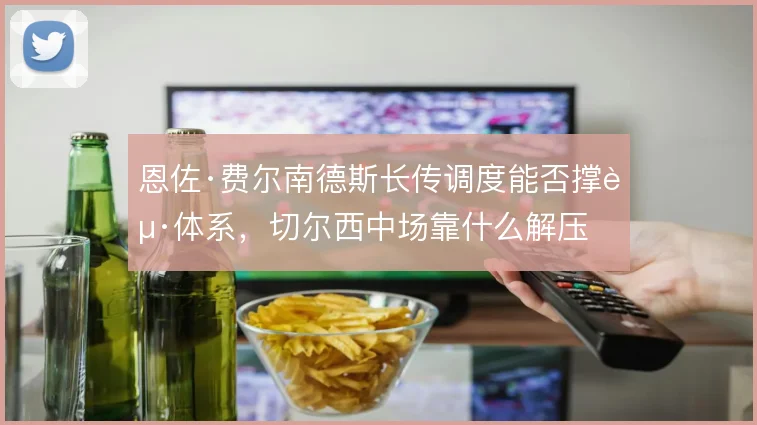 恩佐·费尔南德斯长传调度能否撑起体系，切尔西中场靠什么解压