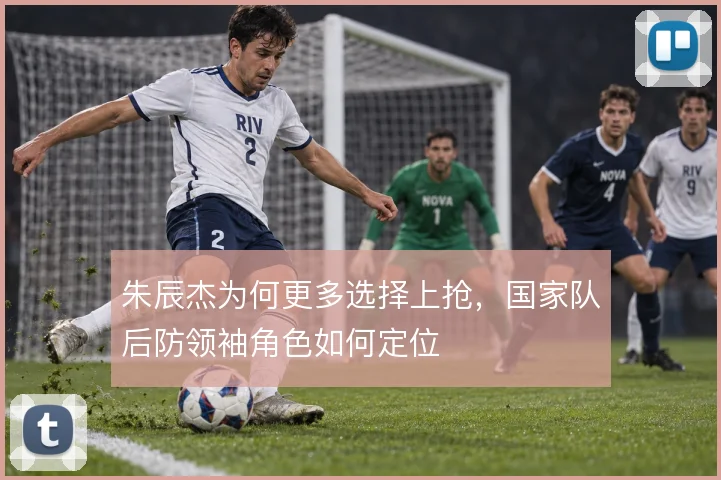 朱辰杰为何更多选择上抢,国家队后防领袖角色如何定位
