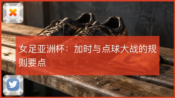 女足亚洲杯：加时与点球大战的规则要点