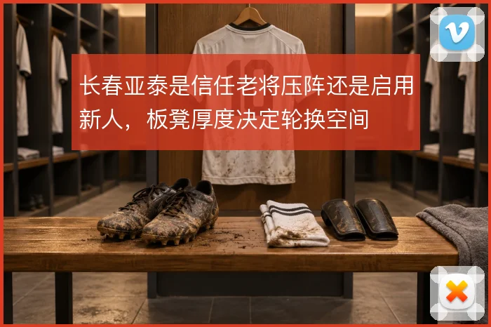 长春亚泰是信任老将压阵还是启用新人,板凳厚度决定轮换空间