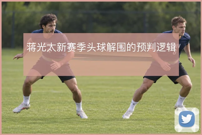蒋光太新赛季头球解围的预判逻辑