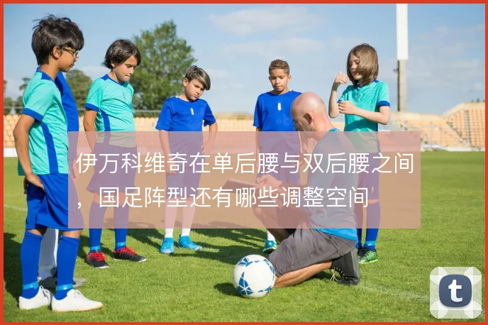 伊万科维奇在单后腰与双后腰之间，国足阵型还有哪些调整空间