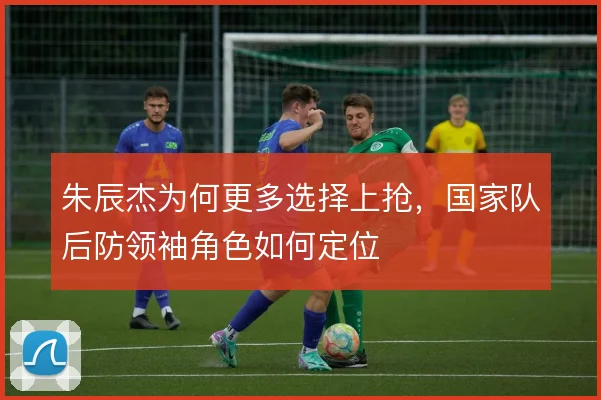 朱辰杰为何更多选择上抢,国家队后防领袖角色如何定位