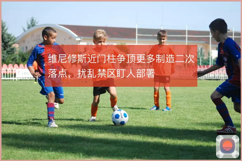 维尼修斯近门柱争顶更多制造二次落点，扰乱禁区盯人部署