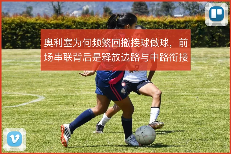 奥利塞为何频繁回撤接球做球，前场串联背后是释放边路与中路衔接的需要