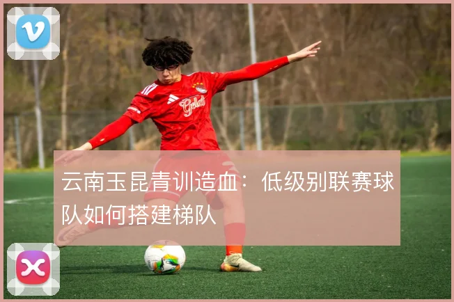 云南玉昆青训造血：低级别联赛球队如何搭建梯队