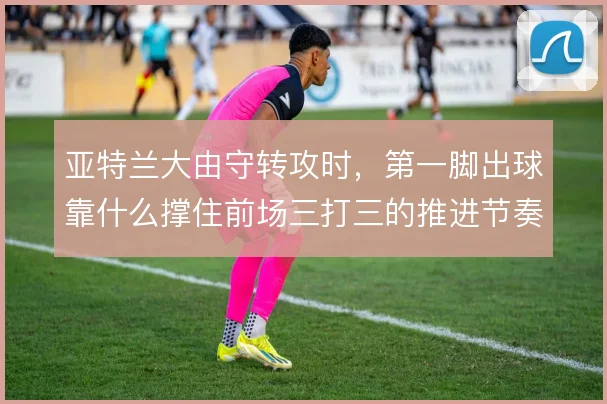 亚特兰大由守转攻时，第一脚出球靠什么撑住前场三打三的推进节奏