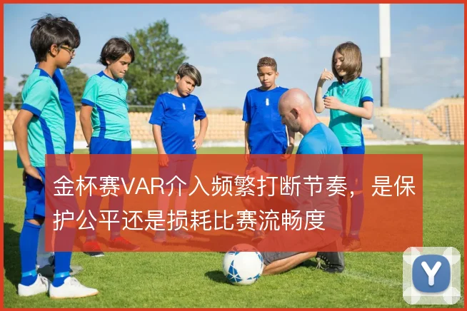 金杯赛VAR介入频繁打断节奏，是保护公平还是损耗比赛流畅度