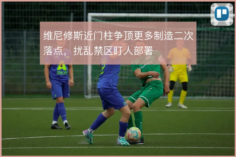 维尼修斯近门柱争顶更多制造二次落点，扰乱禁区盯人部署